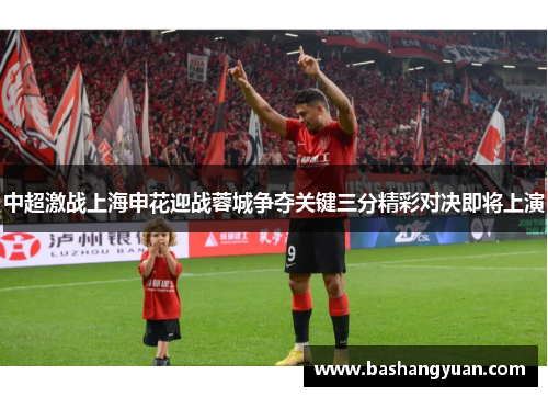 中超激战上海申花迎战蓉城争夺关键三分精彩对决即将上演