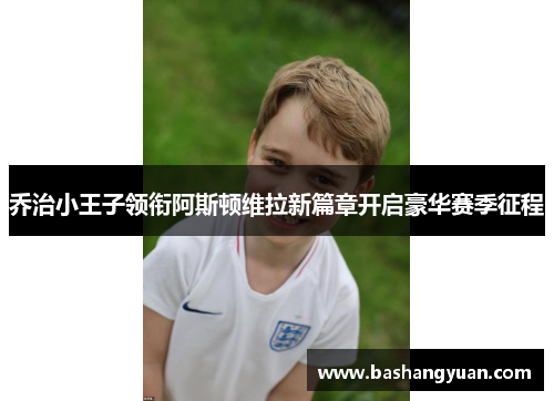 乔治小王子领衔阿斯顿维拉新篇章开启豪华赛季征程