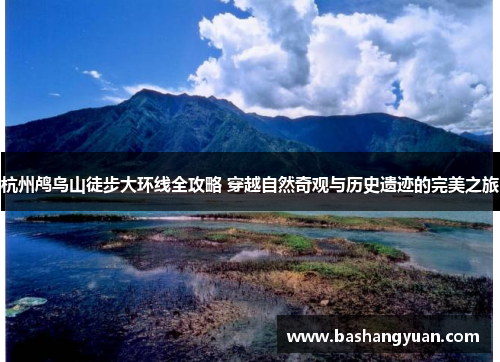 杭州鸬鸟山徒步大环线全攻略 穿越自然奇观与历史遗迹的完美之旅