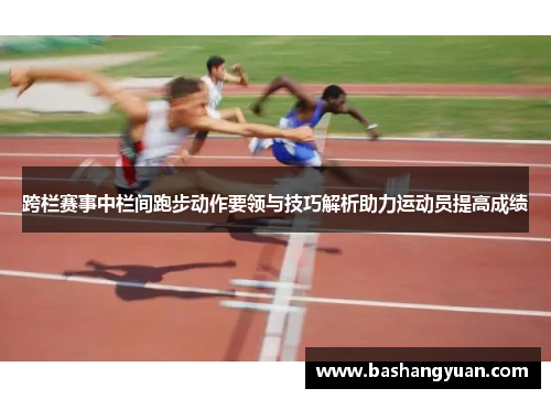 跨栏赛事中栏间跑步动作要领与技巧解析助力运动员提高成绩