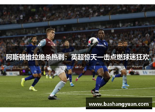 阿斯顿维拉绝杀热刺：英超惊天一击点燃球迷狂欢